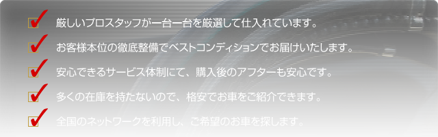 厳しいプロスタッフが一台一台を厳選して仕入れています。お客様本位の徹底整備でベストコンディションでお届けいたします。安心できるサービス体制にて、購入後のアフターも安心です。多くの在庫を持たないので、格安でお車をご紹介できます。全国のネットワークを利用し、ご