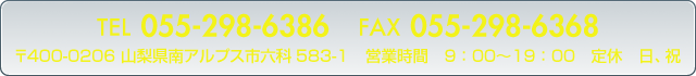 TEL/FAX055-298-6386〒400-0206 山梨県南アルプス市六科583-1 営業時間　9：00〜19：00　　定休　日、祝